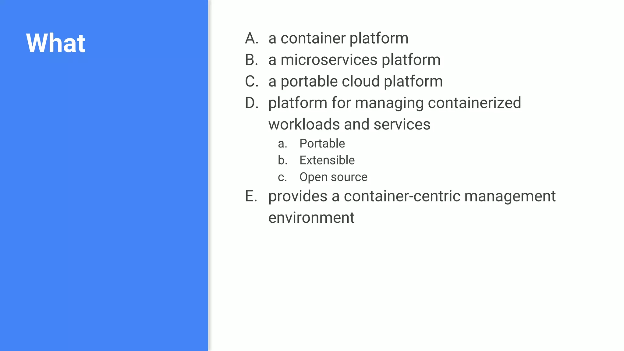 What A. a container platform
B. a microservices platform
C. a portable cloud platform
D. platform for managing containerized
workloads and services
a. Portable
b. Extensible
c. Open source
E. provides a container-centric management
environment
 