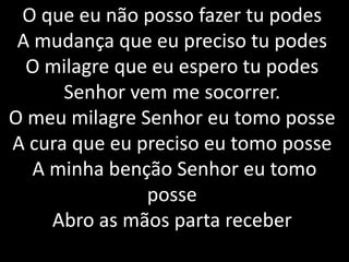 O que eu não posso fazer tu podes
A mudança que eu preciso tu podes
O milagre que eu espero tu podes
Senhor vem me socorrer.
O meu milagre Senhor eu tomo posse
A cura que eu preciso eu tomo posse
A minha benção Senhor eu tomo
posse
Abro as mãos parta receber