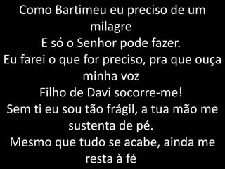 Como Bartimeu eu preciso de um
milagre
E só o Senhor pode fazer.
Eu farei o que for preciso, pra que ouça
minha voz
Filho de Davi socorre-me!
Sem ti eu sou tão frágil, a tua mão me
sustenta de pé.
Mesmo que tudo se acabe, ainda me
resta à fé