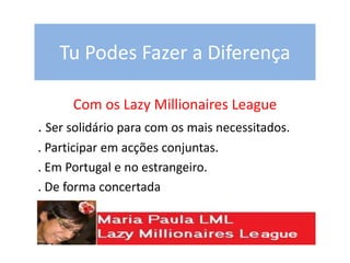 Tu Podes Fazer a Diferença
Com os Lazy Millionaires League
. Ser solidário para com os mais necessitados.
. Participar em acções conjuntas.
. Em Portugal e no estrangeiro.
. De forma concertada
 