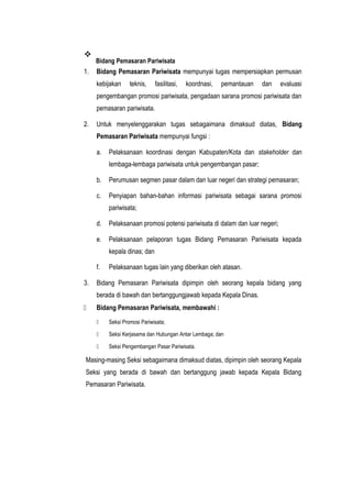 
Bidang Pemasaran Pariwisata
1. Bidang Pemasaran Pariwisata mempunyai tugas mempersiapkan permusan
kebijakan teknis, fasilitasi, koordnasi, pemantauan dan evaluasi
pengembangan promosi pariwisata, pengadaan sarana promosi pariwisata dan
pemasaran pariwisata.
2. Untuk menyelenggarakan tugas sebagaimana dimaksud diatas, Bidang
Pemasaran Pariwisata mempunyai fungsi :
a. Pelaksanaan koordinasi dengan Kabupaten/Kota dan stakeholder dan
lembaga-lembaga pariwisata untuk pengembangan pasar;
b. Perumusan segmen pasar dalam dan luar negeri dan strategi pemasaran;
c. Penyiapan bahan-bahan informasi pariwisata sebagai sarana promosi
pariwisata;
d. Pelaksanaan promosi potensi pariwisata di dalam dan luar negeri;
e. Pelaksanaan pelaporan tugas Bidang Pemasaran Pariwisata kepada
kepala dinas; dan
f. Pelaksanaan tugas lain yang diberikan oleh atasan.
3. Bidang Pemasaran Pariwisata dipimpin oleh seorang kepala bidang yang
berada di bawah dan bertanggungjawab kepada Kepala Dinas.
 Bidang Pemasaran Pariwisata, membawahi :
 Seksi Promosi Pariwisata;
 Seksi Kerjasama dan Hubungan Antar Lembaga; dan
 Seksi Pengembangan Pasar Pariwisata.
Masing-masing Seksi sebagaimana dimaksud diatas, dipimpin oleh seorang Kepala
Seksi yang berada di bawah dan bertanggung jawab kepada Kepala Bidang
Pemasaran Pariwisata.
 