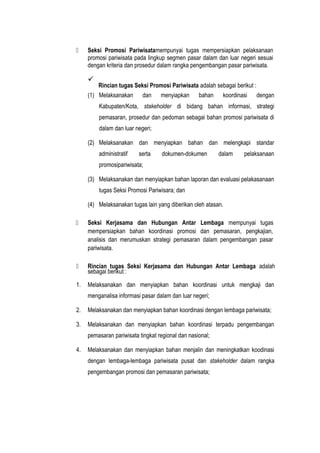  Seksi Promosi Pariwisatamempunyai tugas mempersiapkan pelaksanaan
promosi pariwisata pada lingkup segmen pasar dalam dan luar negeri sesuai
dengan kriteria dan prosedur dalam rangka pengembangan pasar pariwisata.

Rincian tugas Seksi Promosi Pariwisata adalah sebagai berikut :
(1) Melaksanakan dan menyiapkan bahan koordinasi dengan
Kabupaten/Kota, stakeholder di bidang bahan informasi, strategi
pemasaran, prosedur dan pedoman sebagai bahan promosi pariwisata di
dalam dan luar negeri;
(2) Melaksanakan dan menyiapkan bahan dan melengkapi standar
administratif serta dokumen-dokumen dalam pelaksanaan
promosipariwisata;
(3) Melaksanakan dan menyiapkan bahan laporan dan evaluasi pelakasanaan
tugas Seksi Promosi Pariwisara; dan
(4) Melaksanakan tugas lain yang diberikan oleh atasan.
 Seksi Kerjasama dan Hubungan Antar Lembaga mempunyai tugas
mempersiapkan bahan koordinasi promosi dan pemasaran, pengkajian,
analisis dan merumuskan strategi pemasaran dalam pengembangan pasar
pariwisata.
 Rincian tugas Seksi Kerjasama dan Hubungan Antar Lembaga adalah
sebagai berikut :
1. Melaksanakan dan menyiapkan bahan koordinasi untuk mengkaji dan
menganalisa informasi pasar dalam dan luar negeri;
2. Melaksanakan dan menyiapkan bahan koordinasi dengan lembaga pariwisata;
3. Melaksanakan dan menyiapkan bahan koordinasi terpadu pengembangan
pemasaran pariwisata tingkat regional dan nasional;
4. Melaksanakan dan menyiapkan bahan menjalin dan meningkatkan koodinasi
dengan lembaga-lembaga pariwisata pusat dan stakeholder dalam rangka
pengembangan promosi dan pemasaran pariwisata;
 