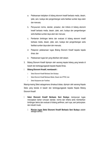 a. Pelaksanaan kebijakan di bidang ekonomi kreatif berbasis media, desain,
iptek, seni, budaya dan pengembangan serta fasilitasi sumber daya alam
dan manusia;
b. Penyusunan norma, standar, prosedur, dan kriteria di bidang ekonomi
kreatif berbasis media, desain, iptek, seni, budaya dan pengembangan
serta fasilitasi sumber daya alam dan manusia;
c. Pemberian bimbingan teknis dan evaluasi di bidang ekonomi kreatif
berbasis media, desain, iptek, seni, budaya dan pengembangan serta
fasilitasi sumber daya alam dan manusia;
d. Pelaporan pelaksanaan tugas Bidang Ekonomi Kreatif kepada kepala
dinas; dan
e. Pelaksanaan tugas lain yang diberikan oleh atasan.
3. Bidang Ekonomi Kreatif dipimpin oleh seorang kepala bidang yang berada di
bawah dan bertanggungjawab kepada Kepala Dinas.
 Bidang Ekonomi Kreatif, membawahi :
 Seksi Ekonomi Kreatif Berbasis Seni Budaya;
 Seksi Ekonomi Kreatif Berbasis Media, Desain dan IPTEK; dan
 Seksi Kerjasama dan Fasilitasi.
Masing-masing Seksi sebagaimana dimaksud diatas, dipimpin oleh seorang Kepala
Seksi yang berada di bawah dan bertanggungjawab kepada Kepala Bidang
Ekonomi Kreatif.
 Seksi Ekonomi Kreatif Berbasis Seni Budaya mempunyai tugas
menyiapkan bahan rumusan standar, norma dan kriteria serta memberikan
bimbingan teknis dan evaluasi di bidang perfilman, seni rupa, seni pertunjukan
dan industri musik.
 Rincian tugas Seksi Ekonomi Kreatif Berbasis Seni Budaya adalah
sebagai berikut :
 