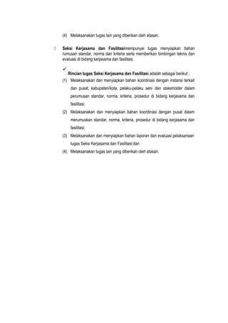 (4) Melaksanakan tugas lain yang diberikan oleh atasan.
 Seksi Kerjasama dan Fasilitasimempunyai tugas menyiapkan bahan
rumusan standar, norma dan kriteria serta memberikan bimbingan teknis dan
evaluasi di bidang kerjasama dan fasilitasi.

Rincian tugas Seksi Kerjasama dan Fasilitasi adalah sebagai berikut :
(1) Melaksanakan dan menyiapkan bahan koordinasi dengan instansi terkait
dan pusat, kabupaten/kota, pelaku-pelaku seni dan stakeholder dalam
perumusan standar, norma, kriteria, prosedur di bidang kerjasama dan
fasilitasi;
(2) Melaksanakan dan menyiapkan bahan koordinasi dengan pusat dalam
merumuskan standar, norma, kriteria, prosedur di bidang kerjasama dan
fasilitasi;
(3) Melaksanakan dan menyiapkan bahan laporan dan evaluasi pelaksanaan
tugas Seksi Kerjasama dan Fasilitasi;dan
(4) Melaksanakan tugas lain yang diberikan oleh atasan.
 