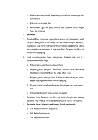 b. Pelaksanaan rencana induk pengembangan pariwisata, sumber daya alam
dan manusia;
c. Pelayanan administrasi; dan
d. Pelaksanaan tugas lain yang diberikan oleh Gubernur sesuai dengan
tugas dan fungsinya.
 Sekretariat
1. Sekretariat Dinas mempunyai tugas melaksanakan urusan kepegawaian, surat
menyurat, perlengkapan, rumah tangga dan, perundang-undangan, keuangan,
perencanaan serta memberikan pelayanan administrasi kepada semua bidang
dan unit pelaksana teknis dinas di lingkungan Dinas Pariwisata dan Ekonomi
Kreatif Provinsi Lampung.
2. Untuk menyelenggarakan tugas sebagaimana dimaksud pada ayat (1),
Sekretariat mempunyai fungsi :
a. Pelaksanaankegiatan koordinasi satuan kerja;
b. Penyelenggaraan pengelola administrasi maupun untuk mendukung
kelancaraan pelaksanaan tugas dan fungsi satuan kerja;
c. Penyelenggaraan hubungan kerja di bidang administrasi dengan satuan
kerja di lingkungan Pemerintah Provinsi Lampung;
d. Penyelenggaraanpengelolaan keuangan, kepegawaian dan perencanaan;
dan
e. Pelaksanaan tugas lain yang diberikan oleh atasan.
3. Sekretariat Dinas Pariwisata dan Ekonomi Kreatif dipimpin oleh seorang
Sekretaris yang berada di bawah dan bertangungjawab kepada Kepala Dinas.
 Sekretariat Dinas Pariwisata dan Ekonomi Kreatif, membawahi :
a. Sub Bagian Umum dan Kepegawaian;
b. Sub Bagian Keuangan; dan
c. Sub Bagian Perencanaan.
 