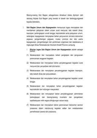 Masing-masing Sub Bagian sebagaimana dimaksud diatas dipimpin oleh
seorang Kepala Sub Bagian yang berada di bawah dan bertanggungjawab
kepada Sekretaris.
 Sub Bagian Umum dan Kepegawaian mempunyai tugas menyiapkan dan
memberikan pelayanan dalam urusan surat menyurat, tata naskah dinas,
kearsipan, perlengkapan rumah tangga, keprotokolan serta pelayanan umum,
sedangkan kepegawaian menyiapkan bahan penyusunan rencana kebutuhan
pegawai, pengembangan pegawai, mutasi, promosi dan tata usaha
kepegawaian, pengembangan dan pembinaan organisasi dan tatalaksana di
lingkungan Dinas Pariwisata dan Ekonomi Kreatif Provinsi Lampung.
 Rincian tugas Sub Bagian Umum dan Kepegawaian adalah sebagai
berikut :
(1) Melaksanakan dan menyiapkan bahan pengkajian dan pengusulan
perencanaan anggaran kegiatan;
(2) Melaksanakan dan menyiapkan bahan penyelenggaraan kegiatan surat
menyurat dan penyediaan alat tulis kantor;
(3) Melaksanakan dan menyiapkan penyelenggaraan kegiatan kearsipan,
tata naskah dinas dan perpustakaan;
(4) Melaksanakan dan menyiapkan bahan penyelenggaraan kegiatan rumah
tangga;
(5) Melaksanakan dan menyiapkan bahan penyelenggaraan kegiatan
keprotokolan dan hubungan masyarakat;
(6) Melaksanakan dan menyiapkan bahan penyelenggaraan administrasi
perlengkapan dan barang-barang inventaris dan pengelolaan
aset/kekayaan milik negara dilingkungan satuan kerja;
(7) Melaksanakan dan menyiapkan bahan perencanaan kebutuhan sarana/
prasarana dalam mendukung kegiatan satker dan melaksanakan
pemeliharaan sarana dan prasarana;
 