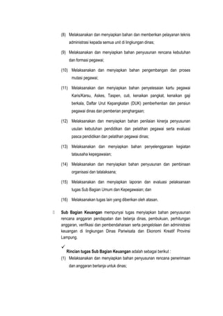 (8) Melaksanakan dan menyiapkan bahan dan memberikan pelayanan teknis
administrasi kepada semua unit di lingkungan dinas;
(9) Melaksanakan dan menyiapkan bahan penyusunan rencana kebutuhan
dan formasi pegawai;
(10) Melaksanakan dan menyiapkan bahan pengembangan dan proses
mutasi pegawai;
(11) Melaksanakan dan menyiapkan bahan penyelesaian kartu pegawai
Karis/Karsu, Askes, Taspen, cuti, kenaikan pangkat, kenaikan gaji
berkala, Daftar Urut Kepangkatan (DUK) pemberhentian dan pensiun
pegawai dinas dan pemberian penghargaan;
(12) Melaksanakan dan menyiapkan bahan penilaian kinerja penyusunan
usulan kebutuhan pendidikan dan pelatihan pegawai serta evaluasi
pasca pendidikan dan pelatihan pegawai dinas;
(13) Melaksanakan dan menyiapkan bahan penyelenggaraan kegiatan
tatausaha kepegawaian;
(14) Melaksanakan dan menyiapkan bahan penyusunan dan pembinaan
organisasi dan tatalaksana;
(15) Melaksanakan dan menyiapkan laporan dan evaluasi pelaksanaan
tugas Sub Bagian Umum dan Kepegawaian; dan
(16) Melaksanakan tugas lain yang diberikan oleh atasan.
 Sub Bagian Keuangan mempunyai tugas menyiapkan bahan penyusunan
rencana anggaran pendapatan dan belanja dinas, pembukuan, perhitungan
anggaran, verifikasi dan pembendaharaan serta pengelolaan dan administrasi
keuangan di lingkungan Dinas Pariwisata dan Ekonomi Kreatif Provinsi
Lampung.

Rincian tugas Sub Bagian Keuangan adalah sebagai berikut :
(1) Melaksanakan dan menyiapkan bahan penyusunan rencana penerimaan
dan anggaran berlanja untuk dinas;
 