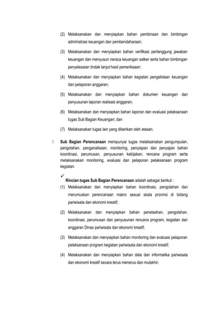 (2) Melaksanakan dan menyiapkan bahan pembinaan dan bimbingan
administrasi keuangan dan pembendaharaan;
(3) Melaksanakan dan menyiapkan bahan verifikasi pertanggung jawaban
keuangan dan menyusun neraca keuangan satker serta bahan bimbingan
penyelesaian tindak lanjut hasil pemeriksaan;
(4) Melaksanakan dan menyiapkan bahan kegiatan pengelolaan keuangan
dan pelaporan anggaran;
(5) Melaksanakan dan menyiapkan bahan dokumen keuangan dan
penyusunan laporan realisasi anggaran;
(6) Melaksanakan dan menyiapkan bahan laporan dan evaluasi pelaksanaan
tugas Sub Bagian Keuangan; dan
(7) Melaksanakan tugas lain yang diberikan oleh atasan.
 Sub Bagian Perencanaan mempunyai tugas melaksanakan pengumpulan,
pengolahan, penganalisaan, monitoring, penyiapan dan penyajian bahan
koordinasi, perumusan, penyusunan kebijakan, rencana program serta
melaksanakan monitoring, evaluasi dan pelaporan pelaksanaan program
kegiatan.

Rincian tugas Sub Bagian Perencanaan adalah sebagai berikut :
(1) Melaksanakan dan menyiapkan bahan koordinasi, pengolahan dan
merumuskan perencanaan makro sesuai skala provinsi di bidang
pariwisata dan ekonomi kreatif;
(2) Melaksanakan dan menyiapkan bahan penelaahan, pengolahan,
koordinasi, perumusan dan penyusunan rencana program, kegiatan dan
anggaran Dinas pariwisata dan ekonomi kreatif;
(3) Melaksanakan dan menyiapkan bahan monitoring dan evaluasi pelaporan
pelaksanaan program kegiatan pariwisata dan ekonomi kreatif;
(4) Melaksanakan dan menyiapkan bahan data dan informatika pariwisata
dan ekonomi kreatif secara terus menerus dan mutakhir;
 