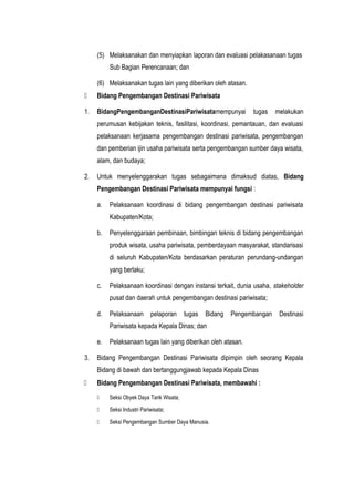 (5) Melaksanakan dan menyiapkan laporan dan evaluasi pelakasanaan tugas
Sub Bagian Perencanaan; dan
(6) Melaksanakan tugas lain yang diberikan oleh atasan.
 Bidang Pengembangan Destinasi Pariwisata
1. BidangPengembanganDestinasiPariwisatamempunyai tugas melakukan
perumusan kebijakan teknis, fasilitasi, koordinasi, pemantauan, dan evaluasi
pelaksanaan kerjasama pengembangan destinasi pariwisata, pengembangan
dan pemberian ijin usaha pariwisata serta pengembangan sumber daya wisata,
alam, dan budaya;
2. Untuk menyelenggarakan tugas sebagaimana dimaksud diatas, Bidang
Pengembangan Destinasi Pariwisata mempunyai fungsi :
a. Pelaksanaan koordinasi di bidang pengembangan destinasi pariwisata
Kabupaten/Kota;
b. Penyelenggaraan pembinaan, bimbingan teknis di bidang pengembangan
produk wisata, usaha pariwisata, pemberdayaan masyarakat, standarisasi
di seluruh Kabupaten/Kota berdasarkan peraturan perundang-undangan
yang berlaku;
c. Pelaksanaan koordinasi dengan instansi terkait, dunia usaha, stakeholder
pusat dan daerah untuk pengembangan destinasi pariwisata;
d. Pelaksanaan pelaporan tugas Bidang Pengembangan Destinasi
Pariwisata kepada Kepala Dinas; dan
e. Pelaksanaan tugas lain yang diberikan oleh atasan.
3. Bidang Pengembangan Destinasi Pariwisata dipimpin oleh seorang Kepala
Bidang di bawah dan bertanggungjawab kepada Kepala Dinas
 Bidang Pengembangan Destinasi Pariwisata, membawahi :
 Seksi Obyek Daya Tarik Wisata;
 Seksi Industri Pariwisata;
 Seksi Pengembangan Sumber Daya Manusia.
 