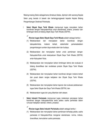 Masing-masing Seksi sebagaimana dimaksud diatas, dipimpin oleh seorang Kepala
Seksi yang berada di bawah dan bertanggungjawab kepada Kepala Bidang
Pengembangan Destinasi Pariwisata.
 Seksi Obyek Daya Tarik Wisata mempunyai tugas menyiakan bahan
koordinasi dengan Kabupaten/Kota untuk standarisasi, kriteria, prosedur dan
bimbingan teknis di bidang Objek Daya Tarik Wisata (ODTW).

Rincian tugas Seksi Obyek Daya Tarik Wisata adalah sebagai berikut :
(1) Melaksanakan dan menyiapkan bahan koordinasi dengan
kabupaten/kota, instansi terkait, stakeholder pariwisatadalam
pengembangan sumber daya wisata alam dan budaya;
(2) Melaksanakan dan menyiapkan bahan untuk pembinaan dengan
Kabupaten/Kota untuk keterpaduan Obyek Daya Tarik Wisata (ODTW)
antar Kabupaten/ Kota;
(3) Melaksanakan dan menyiapkan bahan bimbingan teknis dan evaluasi di
bidang diversifikasi dan revitalisasi produk Obyek Daya Tarik Wisata
(ODTW);
(4) Melaksanakan dan menyiapkan bahan koordinasi dengan instansi terkait
dan pusat dalam rangka kebijakan dan Obyek Daya Tarik Wisata
(ODTW);
(5) Melaksanakan dan menyiapkan bahan laporan dan evaluasi pelaksanaan
tugas Seksi Obyek dan Daya Tarik Wisata (ODTW); dan
(6) Melaksanakan tugas lain yang diberikan oleh atasan.
 Seksi Industri Pariwisata mempunyai tugas melakukan penyiapan bahan
koordinasi dengan Kabupaten/Kota serta pelaku usaha pariwisata dalam
rumusan kebijakan standar, kriteria, prosedur.

Rincian tugas Seksi Industri Pariwisata adalah sebagai berikut :
(1) Melaksanakan dan menyiapkan bahan pembinaan terhadap pelaku usaha
pariwisata di Kabupaten/Kota mengenai standarisasi, norma, kriteria,
diversifikasi, kemudahan usaha pariwisata;
 