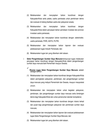 (2) Melaksanakan dan menyiapkan bahan koordinasi dengan
Kabupaten/Kota serta pelaku usaha pariwisata untuk pembinaan teknis
dan evaluasi di bidang fasilitasi usaha dan pelayanan wisata;
(3) Melaksanakan dan menyiapkan bahan koordinasi dengan
Kabupaten/Kota dalam penyiapan bahan pemetaan investasi dan promosi
investasi usaha pariwisata;
(4) Melaksanakan dan menyiapkan bahan koordinasi dengan stakeholder,
usaha pariwisata, PHRI, ASITA, PUTRI;
(5) Melaksanakan dan menyiapkan bahan laporan dan evaluasi
pelakasanaan tugas Industri Pariwisata; dan
(6) Melaksanakan tugas lain yang diberikan oleh atasan.
 Seksi Pengembangan Sumber Daya Manusiamempunyai tugas melakukan
penyiapan bahan koordinasi dengan Kabupaten/Kota dalam pengembangan
sumber daya manusia baik Pemerintah maupun Swasta.

Rincian tugas Seksi Pengembangan Sumber Daya Manusia adalah
sebagai berikut :
(1) Melaksanakan dan menyiapkan bahan koordinasi dengan Kabupaten/Kota
dalam peningkatan pelayanan, pembinaan, dan pengembangan sumber
daya manusia yang meliputi Pemerintah dan Swasta, maupun masyarakat
umum;
(2) Melaksanakan dan menyiapkan bahan untuk kegiatan pelayanan,
pembinaan, dan pengembangan sumber daya manusia serta bimbingan
teknis bagi Kabupaten/Kota dan untuk pemenuhan standar kompetensi;
(3) Melaksanakan dan menyiapkan bahan koordinasi dengan intansi terkait
dan pusat bagi pengembangan pelayanan dan pembinaan sumber daya
manusia;
(4) Melaksanakan dan menyiapkan bahan laporan dan evaluasi pelakasanaan
tugas Seksi Pengembangan Sumber Daya Manusia; dan
(5) Melaksanakan tugas lain yang diberikan oleh atasan.
 