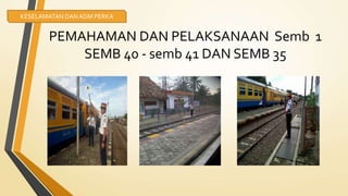 PEMAHAMAN DAN PELAKSANAAN Semb 1
SEMB 40 - semb 41 DAN SEMB 35
KESELAMATAN DANADM PERKA
 