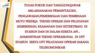 TUGAS POKOK DAN TANGGUNGJAWAB
MELAKSANAKAN PEMANTAUAN,
PENGAWASAN,PEMERIKSAAN DAN PEMBINAAN
MUTU PEKERJA TEKNIS OPERASI DAN PELAYANAN
(KEBERSIHAN, KEAMANAN DAN KETERTIBAN) DI
STASIUN DAN DI DALAM KERETA API ,
ADMINISTRASI TEKNIS OPERASIONAL DI UPT
STASIUN SERTA UPT PELAYANAN OPERASI SARANA
TELEKOMUNIKASI
 