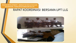 RAPAT KOORDINASI BERSAMA UPT LLG
PEOPLE DEVELOPMENT = MENGATUR KEKUATAN DAN
KELEMAHAN TEAM UNTUK MENCARI SOLUSI
 