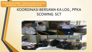 KOORDINASI BERSAMA KA LOG , PPKA
SCOWING SCT
PEOPLE DEVELOPMENT = MENGATUR KEKUATAN DAN
KELEMAHAN TEAM UNTUK MENCARI SOLUSI
 