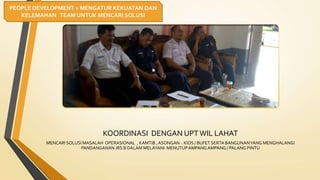 KOORDINASI DENGAN UPTWIL LAHAT
MENCARI SOLUSI MASALAH OPERASIONAL , KAMTIB , ASONGAN . KIOS / BUFETSERTA BANGUNANYANG MENGHALANGI
PANDANGANAN JRS B DALAM MELAYANI MENUTUPAMPANG AMPANG / PALANG PINTU
PEOPLE DEVELOPMENT = MENGATUR KEKUATAN DAN
KELEMAHAN TEAM UNTUK MENCARI SOLUSI
 