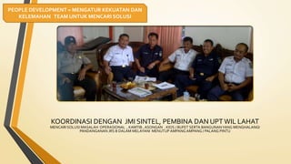 KOORDINASI DENGAN JMI SINTEL, PEMBINA DAN UPT WIL LAHAT
MENCARI SOLUSI MASALAH OPERASIONAL , KAMTIB , ASONGAN . KIOS / BUFET SERTA BANGUNANYANG MENGHALANGI
PANDANGANAN JRS B DALAM MELAYANI MENUTUP AMPANG AMPANG / PALANG PINTU
PEOPLE DEVELOPMENT = MENGATUR KEKUATAN DAN
KELEMAHAN TEAM UNTUK MENCARI SOLUSI
 