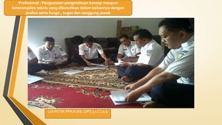 UJI PETIK PPKAWIL OPS 3 1 C LLG
Profesional : Penguasaan pengetahuan konsep maupun
keterampilan teknis yang dibutuhkan dalam kaitannya dengan
profesi serta fungsi , tugas dan tanggung jawab
 