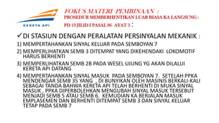 FOKUS MATERI PEMBINAAN :
PROSEDUR MEMBERHENTIKAN LUAR BIASA KA LANGSUNG :
PD 19 JILID I PASAL 86 AYAT 3 :
DI STASIUN DENGAN PERALATAN PERSINYALAN MEKANIK :
1) MEMPERTAHANKAN SINYAL KELUAR PADA SEMBOYAN 7
2) MEMPERLIHATKAN SEMB 3 DITEMPAT YANG DIKEHENDAKI LOKOMOTIF
HARUS BERHENTI
3) MEMPERLIHATKAN SEMB 2B PADA WESEL UJUNG YG AKAN DILALUI
KERETA API DATANG
4) MEMPERTAHANKAN SINYAL MASUK PADA SEMBOYAN 7. SETELAH PPKA
MENDENGAR SEMB 35 YANG , DI BUNYIKAN OLEH MASINIS BERKALI-KALI
SEBAGAI TANDA BAHWA KERETA API TELAH BERHENTI DI MUKA SINYAL
MASUK , PPKA DIPERBOLEHKAN MENGUBAH SINYAL MASUK TERSEBUT
MENJADI SEMB 5 ATAU SEMB 6. KEMUDIAN KA BERJALAN MASUK
EMPLASEMEN DAN BERHENTI DITEMPAT SEMB 3 DAN SINYAL KELUAR
TETAP PADA SEMB 7
 