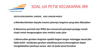 SOAL UJI PETIK KECAKAPAN JRR
UNTUK KESELAMATAN LANGSIR , JURU LANGSIR HARUS:
a.Memberitahukan kepada masinis jalannya langsiran yang akan dikerjakan
b.Menerima perintah dari PPKA dan memenuhi petunjuk penjaga rumah
sinyal untuk mengosongkan atau melalui suatu jalur
c.Meneruskan gerakan langsiran apabila bagian langsir melanggar wesel,dan
tidak boleh melakukan gerakan sebaliknya,karena kemungkinan dapat
mengakibatkan jatuhnya sarana dari rel pada wesel tersebut.
 