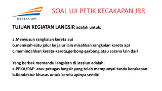 SOAL UJI PETIK KECAKAPAN JRR
TUJUAN KEGIATAN LANGSIR adalah untuk;
a.Menyusun rangkaian kereta api
b.memisah-satu jalur ke jalur lain misahkan rangkaian kereta api
c.memindahkan kereta-kereta,gerbong-gerbong,atau sarana lain dari
Yang berhak memandu langsiran di stasiun adalah;
a.PPKA/PAP atau petugas langsir yang telah mempunyai tanda kecakapan.
b.Kondektur khusus untuk kereta apinya sendiri
.
 