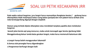 SOAL UJI PETIK KECAKAPAN JRR
Pada waktu selesai langsiran, juru langsir harus memastikan Rangkaian kereta / gerbong harus
ditempatkan tidak melampaui batas ruang bebas (preipal) dan rem pakem harus terikat serta
roda kereta/gerbong diganjal dengan stopblok
Stasiun yang terletak dijalan ditanjakan atau mendekati tanjakan,apabila akan melakukan
langsiran
kearah jalan kereta api yang menurun, maka untuk mencegah agar kereta /gerbong tidak
Menggelundung keluar tanda batas gerakan langsir, maka harus memenuhi ketentuan sbb:
a.Langsir hanya boleh menggunakan lokomotif
b.Semua alat perangkai harus digandengkan
c.Pengereman berfungsi dengan baik
.
 