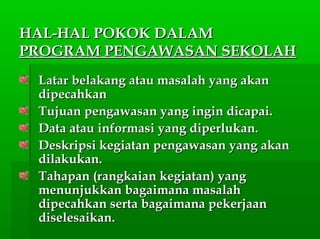HAL-HAL POKOK DALAMHAL-HAL POKOK DALAM
PROGRAM PENGAWASAN SEKOLAHPROGRAM PENGAWASAN SEKOLAH
Latar belakang atau masalah yang akanLatar belakang atau masalah yang akan
dipecahkandipecahkan
Tujuan pengawasan yang ingin dicapai.Tujuan pengawasan yang ingin dicapai.
Data atau informasi yang diperlukan.Data atau informasi yang diperlukan.
Deskripsi kegiatan pengawasan yang akanDeskripsi kegiatan pengawasan yang akan
dilakukan.dilakukan.
Tahapan (rangkaian kegiatan) yangTahapan (rangkaian kegiatan) yang
menunjukkan bagaimana masalahmenunjukkan bagaimana masalah
dipecahkan serta bagaimana pekerjaandipecahkan serta bagaimana pekerjaan
diselesaikan.diselesaikan.
 