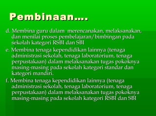 Pembinaan….Pembinaan….
d. Membina guru dalam merencanakan, melaksanakan,d. Membina guru dalam merencanakan, melaksanakan,
dan menilai proses pembelajaran/bimbingan padadan menilai proses pembelajaran/bimbingan pada
sekolah kategori RSBI dan SBIsekolah kategori RSBI dan SBI
e. Membina tenaga kependidikan lainnya (tenagae. Membina tenaga kependidikan lainnya (tenaga
administrasi sekolah, tenaga laboratorium, tenagaadministrasi sekolah, tenaga laboratorium, tenaga
perpustakaan) dalam melaksanakan tugas pokoknyaperpustakaan) dalam melaksanakan tugas pokoknya
masing-masing pada sekolah kategori standar danmasing-masing pada sekolah kategori standar dan
kategori mandiri.kategori mandiri.
f. Membina tenaga kependidikan lainnya (tenagaf. Membina tenaga kependidikan lainnya (tenaga
administrasi sekolah, tenaga laboratorium, tenagaadministrasi sekolah, tenaga laboratorium, tenaga
perpustakaan) dalam melaksanakan tugas pokoknyaperpustakaan) dalam melaksanakan tugas pokoknya
masing-masing pada sekolah kategori RSBI dan SBImasing-masing pada sekolah kategori RSBI dan SBI
 