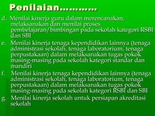 Penilaian…………Penilaian…………
d. Menilai kinerja guru dalam merencanakan,d. Menilai kinerja guru dalam merencanakan,
melaksanakan dan menilai prosesmelaksanakan dan menilai proses
pembelajaran/bimbingan pada sekolah kategori RSBIpembelajaran/bimbingan pada sekolah kategori RSBI
dan SBIdan SBI
e. Menilai kinerja tenaga kependidikan lainnya (tenagae. Menilai kinerja tenaga kependidikan lainnya (tenaga
administrasi sekolah, tenaga laboratorium, tenagaadministrasi sekolah, tenaga laboratorium, tenaga
perpustakaan) dalam melaksanakan tugas pokokperpustakaan) dalam melaksanakan tugas pokok
masing-masing pada sekolah kategori standar danmasing-masing pada sekolah kategori standar dan
mandirimandiri
f. Menilai kinerja tenaga kependidikan lainnya (tenagaf. Menilai kinerja tenaga kependidikan lainnya (tenaga
administrasi sekolah, tenaga laboratorium, tenagaadministrasi sekolah, tenaga laboratorium, tenaga
perpustakaan) dalam melaksanakan tugas pokokperpustakaan) dalam melaksanakan tugas pokok
masing-masing pada sekolah kategori RSBI dan SBImasing-masing pada sekolah kategori RSBI dan SBI
g. Menilai kinerja sekolah untuk persiapan akreditasig. Menilai kinerja sekolah untuk persiapan akreditasi
sekolahsekolah
 