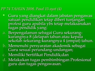 PP 74 TAHUN 2008, Pasal 15 ayat (4)PP 74 TAHUN 2008, Pasal 15 ayat (4)
 Guru yang diangkat dalam jabatan pengawasGuru yang diangkat dalam jabatan pengawas
satuan pendidikan tetap diberi tunjangansatuan pendidikan tetap diberi tunjangan
profesi guru apabila ybs tetap melaksanakanprofesi guru apabila ybs tetap melaksanakan
tugas pendidik yang:tugas pendidik yang:
a.a. Berpengalaman sebagai Guru sekurang-Berpengalaman sebagai Guru sekurang-
kurangnya 8 (delapan tahun atau kepalakurangnya 8 (delapan tahun atau kepala
sekolah sekurang-kurangnya 4 (empat) tahun.sekolah sekurang-kurangnya 4 (empat) tahun.
b.b. Memenuhi persyaratan akademik sebagaiMemenuhi persyaratan akademik sebagai
Guru sesuai perundang-undangan;Guru sesuai perundang-undangan;
c.c. Memiliki Sertifikat Pendidik;danMemiliki Sertifikat Pendidik;dan
d.d. Melakukan tugas pembimbingan ProfesionalMelakukan tugas pembimbingan Profesional
guru dan tugas pengawasan.guru dan tugas pengawasan.
 