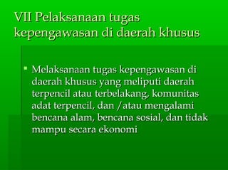 VII Pelaksanaan tugasVII Pelaksanaan tugas
kepengawasan di daerah khususkepengawasan di daerah khusus
 Melaksanaan tugas kepengawasan diMelaksanaan tugas kepengawasan di
daerah khusus yang meliputi daerahdaerah khusus yang meliputi daerah
terpencil atau terbelakang, komunitasterpencil atau terbelakang, komunitas
adat terpencil, dan /atau mengalamiadat terpencil, dan /atau mengalami
bencana alam, bencana sosial, dan tidakbencana alam, bencana sosial, dan tidak
mampu secara ekonomimampu secara ekonomi
 