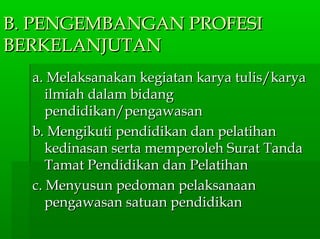 B. PENGEMBANGAN PROFESIB. PENGEMBANGAN PROFESI
BERKELANJUTANBERKELANJUTAN
a. Melaksanakan kegiatan karya tulis/karyaa. Melaksanakan kegiatan karya tulis/karya
ilmiah dalam bidangilmiah dalam bidang
pendidikan/pengawasanpendidikan/pengawasan
b. Mengikuti pendidikan dan pelatihanb. Mengikuti pendidikan dan pelatihan
kedinasan serta memperoleh Surat Tandakedinasan serta memperoleh Surat Tanda
Tamat Pendidikan dan PelatihanTamat Pendidikan dan Pelatihan
c. Menyusun pedoman pelaksanaanc. Menyusun pedoman pelaksanaan
pengawasan satuan pendidikanpengawasan satuan pendidikan
 