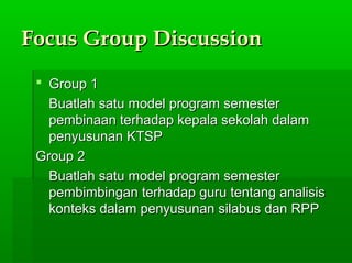 Focus Group DiscussionFocus Group Discussion
 Group 1Group 1
Buatlah satu model program semesterBuatlah satu model program semester
pembinaan terhadap kepala sekolah dalampembinaan terhadap kepala sekolah dalam
penyusunan KTSPpenyusunan KTSP
Group 2Group 2
Buatlah satu model program semesterBuatlah satu model program semester
pembimbingan terhadap guru tentang analisispembimbingan terhadap guru tentang analisis
konteks dalam penyusunan silabus dan RPPkonteks dalam penyusunan silabus dan RPP
 