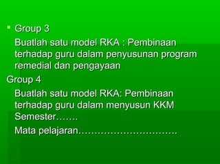  Group 3Group 3
Buatlah satu model RKA : PembinaanBuatlah satu model RKA : Pembinaan
terhadap guru dalam penyusunan programterhadap guru dalam penyusunan program
remedial dan pengayaanremedial dan pengayaan
Group 4Group 4
Buatlah satu model RKA: PembinaanBuatlah satu model RKA: Pembinaan
terhadap guru dalam menyusun KKMterhadap guru dalam menyusun KKM
Semester…….Semester…….
Mata pelajaran………………………….Mata pelajaran………………………….
 
