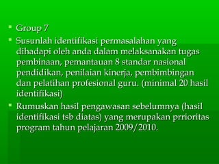  Group 7Group 7
 Susunlah identifikasi permasalahan yangSusunlah identifikasi permasalahan yang
dihadapi oleh anda dalam melaksanakan tugasdihadapi oleh anda dalam melaksanakan tugas
pembinaan, pemantauan 8 standar nasionalpembinaan, pemantauan 8 standar nasional
pendidikan, penilaian kinerja, pembimbinganpendidikan, penilaian kinerja, pembimbingan
dan pelatihan profesional guru. (minimal 20 hasildan pelatihan profesional guru. (minimal 20 hasil
identifikasi)identifikasi)
 Rumuskan hasil pengawasan sebelumnya (hasilRumuskan hasil pengawasan sebelumnya (hasil
identifikasi tsb diatas) yang merupakan prrioritasidentifikasi tsb diatas) yang merupakan prrioritas
program tahun pelajaran 2009/2010.program tahun pelajaran 2009/2010.
 