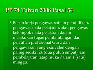 PP 74 Tahun 2008 Pasal 54PP 74 Tahun 2008 Pasal 54
 Beban kerja pengawas satuan pendidikan,
pengawas mata pelajaran, atau pengawas
kelompok mata pelajaran dalam
melakukan tugas pembimbingan dan
pelatihan profesional Guru dan
pengawasan yang ekuivalen dengan
paling sedikit 24 (dua puluh empat) jam
pembelajaran tatap muka dalam 1 (satu)
minggu.
 