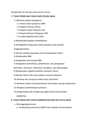 memperoleh izin dari guru kelas secara tertulis.

7. TUGAS POKOK DAN FUNGSI GURU SECARA UMUM

   1 ) Membuat program pengajaran :
       1.1 Analisa materi pelajaran (AMP)
       1.2 Program Tahunan (Prota)
       1.3 Program Satuan Pelajaran (SP)
       1.4 Program Rencana Pengajaran (RP)
       1.5 Lembar Kegiatan Siswa (LKS)

   2) Melaksanakan kegiatan pembelajaran

   3) Meningkatkan Penguasaan materi pelajaran yang menjadi

   tanggungjawabnya

   4) Memilih metode yang tepat untuk menyampaikan materi
   5) Melaksanakan KBM

   6) Menganalisa hasil evaluasi KBM
   7) Mengadakan pemeriksaan, pemeliharaan, dan pengawasan

   ketertiban, keamanan, kebersihan, keindahan, dan kekeluargaan
   8) Melaksanakan kegiatan penilaian (semester/tahun)

   9) Meneliti daftar hadir siswa sebelum memulai pelajaran

   10) Membuat dan menyusun lembar kerja (Job Sheet)

   11) Membuat catatan tentang kemajuan hasil belajar masing-masing siswa.

   12) Mengikuti perkembangan kurikulum.

   13) Mengumpulkan dan menghitung angka kredit untuk kenaikan

       pangkatnya.

8. TUGAS POKOK DAN FUNGSI KOORDINATOR GURU MATA PELAJARAN

   ●   Bertanggungjawab atas :
       a. Terlaksananya pertemuan MGMP intern sekolah minimal sebulan
 