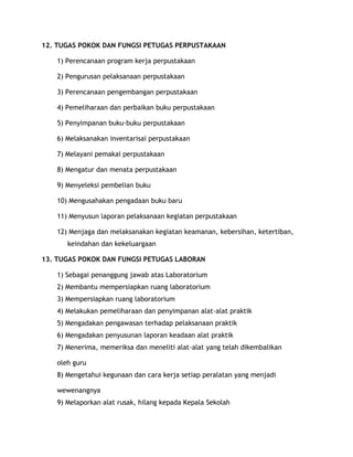 12. TUGAS POKOK DAN FUNGSI PETUGAS PERPUSTAKAAN

   1) Perencanaan program kerja perpustakaan

   2) Pengurusan pelaksanaan perpustakaan

   3) Perencanaan pengembangan perpustakaan

   4) Pemeliharaan dan perbaikan buku perpustakaan

   5) Penyimpanan buku-buku perpustakaan

   6) Melaksanakan inventarisai perpustakaan

   7) Melayani pemakai perpustakaan

   8) Mengatur dan menata perpustakaan

   9) Menyeleksi pembelian buku

   10) Mengusahakan pengadaan buku baru

   11) Menyusun laporan pelaksanaan kegiatan perpustakaan

   12) Menjaga dan melaksanakan kegiatan keamanan, kebersihan, ketertiban,
      keindahan dan kekeluargaan

13. TUGAS POKOK DAN FUNGSI PETUGAS LABORAN

   1) Sebagai penanggung jawab atas Laboratorium
   2) Membantu mempersiapkan ruang laboratorium
   3) Mempersiapkan ruang laboratorium
   4) Melakukan pemeliharaan dan penyimpanan alat-alat praktik
   5) Mengadakan pengawasan terhadap pelaksanaan praktik
   6) Mengadakan penyusunan laporan keadaan alat praktik
   7) Menerima, memeriksa dan meneliti alat-alat yang telah dikembalikan

   oleh guru
   8) Mengetahui kegunaan dan cara kerja setiap peralatan yang menjadi

   wewenangnya
   9) Melaporkan alat rusak, hilang kepada Kepala Sekolah
 