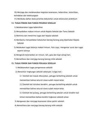 10) Menjaga dan melaksanakan kegiatan keamanan, kebersihan, ketertiban,
  keindahan dan kekeluargaan
  11) Membuka daftar skala prioritas kebutuhan untuk kelancaran praktikum

14. TUGAS POKOK DAN FUNGSI PESURUH SEKOLAH

  1) Melaksanakan tugas kebersihan

  2) Menyediakan makan/minum untuk Kepala Sekolah dan Tamu Sekolah

  3) Meminta dan menerima tugas dari kepala sekolah

  4) Membantu menyediakan kebutuhan barang-barang yang diperlukan Kepala
      Sekolah

  5) Melakukan tugas belanja makan/minum, foto copy, mengantar surat dan tugas
      sejenis lainnya

  6) Mengecek ketersedian air minum, teh, gula dan kopi setiap hari.

  7) Memelihara dan menjaga barang-barang milik sekolah

15. TUGAS POKOK DAN FUNGSI PENJAGA SEKOLAH

    1) Melaksanakan tugas pengamanan sekolah

    2) Menonitor lingkungan sekolah sebanyak 3 (tiga) kali :

         2.1 Setelah bel masuk dibunyikan, petugas berkeliling sekolah untuk

         memastikan bahwa seluruh siswa sudah masuk kelas

         2.2 Setelah bel istirahat berakhir, petugas berkeliling sekolah untuk

         memastikan bahwa seluruh siswa sudah masuk kelas

         2.3 Setelah bel pulang, petugas berkeliling sekolah untuk terakhir kali

         Untuk memastikan bahwa kondisi lingkunan sekolah aman

   3) Mengawasi dan menjaga keamanan lahan parkir sekolah

   4) Memelihara dan menjaga barang-barang milik sekolah
 