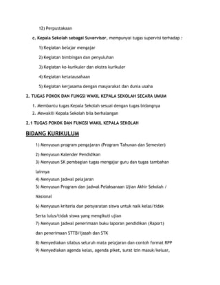 12) Perpustakaan

  c. Kepala Sekolah sebagai Suvervisor, mempunyai tugas supervisi terhadap :

     1) Kegiatan belajar mengajar

     2) Kegiatan bimbingan dan penyuluhan

     3) Kegiatan ko-kurikuler dan ekstra kurikuler

     4) Kegiatan ketatausahaan

     5) Kegiatan kerjasama dengan masyarakat dan dunia usaha

2. TUGAS POKOK DAN FUNGSI WAKIL KEPALA SEKOLAH SECARA UMUM

  1. Membantu tugas Kepala Sekolah sesuai dengan tugas bidangnya
  2. Mewakili Kepala Sekolah bila berhalangan

2.1 TUGAS POKOK DAN FUNGSI WAKIL KEPALA SEKOLAH

BIDANG KURIKULUM
    1) Menyusun program pengajaran (Program Tahunan dan Semester)

    2) Menyusun Kalender Pendidikan
    3) Menyusun SK pembagian tugas mengajar guru dan tugas tambahan

    lainnya
    4) Menyusun jadwal pelajaran
    5) Menyusun Program dan jadwal Pelaksanaan Ujian Akhir Sekolah /

    Nasional

    6) Menyusun kriteria dan persyaratan siswa untuk naik kelas/tidak

    Serta lulus/tidak siswa yang mengikuti ujian
    7) Menyusun jadwal penerimaan buku laporan pendidikan (Raport)

    dan penerimaan STTB/Ijasah dan STK

    8) Menyediakan silabus seluruh mata pelajaran dan contoh format RPP
    9) Menyediakan agenda kelas, agenda piket, surat izin masuk/keluar,
 