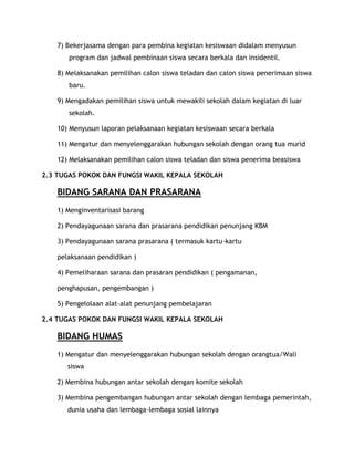 7) Bekerjasama dengan para pembina kegiatan kesiswaan didalam menyusun
       program dan jadwal pembinaan siswa secara berkala dan insidentil.

    8) Melaksanakan pemilihan calon siswa teladan dan calon siswa penerimaan siswa
       baru.

    9) Mengadakan pemilihan siswa untuk mewakili sekolah dalam kegiatan di luar
       sekolah.

    10) Menyusun laporan pelaksanaan kegiatan kesiswaan secara berkala

    11) Mengatur dan menyelenggarakan hubungan sekolah dengan orang tua murid

    12) Melaksanakan pemilihan calon siswa teladan dan siswa penerima beasiswa

2.3 TUGAS POKOK DAN FUNGSI WAKIL KEPALA SEKOLAH

    BIDANG SARANA DAN PRASARANA
    1) Menginventarisasi barang

    2) Pendayagunaan sarana dan prasarana pendidikan penunjang KBM

    3) Pendayagunaan sarana prasarana ( termasuk kartu-kartu

    pelaksanaan pendidikan )

    4) Pemeliharaan sarana dan prasaran pendidikan ( pengamanan,

    penghapusan, pengembangan )

    5) Pengelolaan alat-alat penunjang pembelajaran

2.4 TUGAS POKOK DAN FUNGSI WAKIL KEPALA SEKOLAH

    BIDANG HUMAS
    1) Mengatur dan menyelenggarakan hubungan sekolah dengan orangtua/Wali
       siswa

    2) Membina hubungan antar sekolah dengan komite sekolah

    3) Membina pengembangan hubungan antar sekolah dengan lembaga pemerintah,
       dunia usaha dan lembaga-lembaga sosial lainnya
 