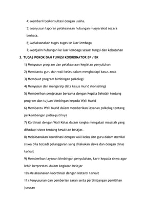 4) Memberi/berkonsultasi dengan usaha.

    5) Menyusun laporan pelaksanaan hubungan masyarakat secara

    berkala.

    6) Melaksanakan tugas-tugas ke luar lembaga

    7) Menjalin hubungan ke luar lembaga sesuai fungsi dan kebutuhan

3. TUGAS POKOK DAN FUNGSI KOORDINATOR BP / BK

  1) Menyusun program dan pelaksanaan kegiatan penyuluhan

  2) Membantu guru dan wali kelas dalam menghadapi kasus anak

  3) Membuat program bimbingan psikologi

  4) Menyusun dan mengarsip data kasus murid (konseling)

  5) Memberikan penjelasan bersama dengan Kepala Sekolah tentang

  program dan tujuan bimbingan kepada Wali Murid

  6) Membantu Wali Murid dalam memberikan layanan psikolog tentang

  perkembangan putra-putrinya

  7) Kordinasi dengan Wali Kelas dalam rangka mengatasi masalah yang

  dihadapi siswa tentang kesulitan belajar.

  8) Melaksanakan koordinasi dengan wali kelas dan guru dalam menilai

  siswa bila terjadi pelanggaran yang dilakukan siswa dan dengan dinas

  terkait

  9) Memberikan layanan bimbingan penyuluhan, karir kepada siswa agar

  lebih berprestasi dalam kegiatan belajar

  10) Melaksanakan koordinasi dengan instansi terkait

  11) Penyusunan dan pemberian saran serta pertimbangan pemilihan

  jurusan
 