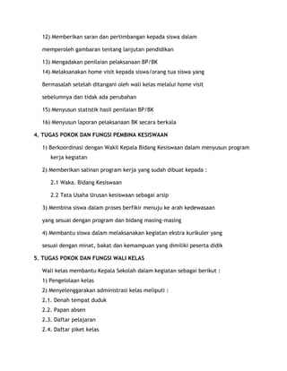 12) Memberikan saran dan pertimbangan kepada siswa dalam

  memperoleh gambaran tentang lanjutan pendidikan

  13) Mengadakan penilaian pelaksanaan BP/BK
  14) Melaksanakan home visit kepada siswa/orang tua siswa yang

  Bermasalah setelah ditangani oleh wali kelas melalui home visit

  sebelumnya dan tidak ada perubahan

  15) Menyusun statistik hasil penilaian BP/BK

  16) Menyusun laporan pelaksanaan BK secara berkala

4. TUGAS POKOK DAN FUNGSI PEMBINA KESISWAAN

  1) Berkoordinasi dengan Wakil Kepala Bidang Kesiswaan dalam menyusun program
     kerja kegiatan

  2) Memberikan salinan program kerja yang sudah dibuat kepada :

     2.1 Waka. Bidang Kesiswaan

     2.2 Tata Usaha Urusan kesiswaan sebagai arsip

  3) Membina siswa dalam proses berfikir menuju ke arah kedewasaan

  yang sesuai dengan program dan bidang masing-masing

  4) Membantu siswa dalam melaksanakan kegiatan ekstra kurikuler yang

  sesuai dengan minat, bakat dan kemampuan yang dimiliki peserta didik

5. TUGAS POKOK DAN FUNGSI WALI KELAS

  Wali kelas membantu Kepala Sekolah dalam kegiatan sebagai berikut :
  1) Pengelolaan kelas
  2) Menyelenggarakan administrasi kelas meliputi :
  2.1. Denah tempat duduk
  2.2. Papan absen
  2.3. Daftar pelajaran
  2.4. Daftar piket kelas
 