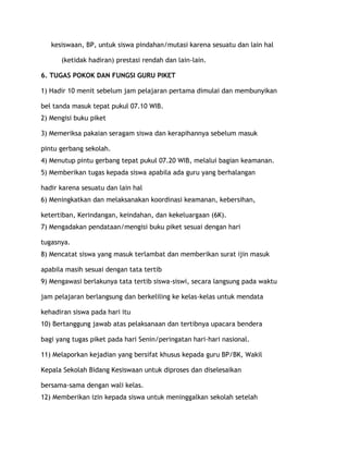 kesiswaan, BP, untuk siswa pindahan/mutasi karena sesuatu dan lain hal

      (ketidak hadiran) prestasi rendah dan lain-lain.

6. TUGAS POKOK DAN FUNGSI GURU PIKET

1) Hadir 10 menit sebelum jam pelajaran pertama dimulai dan membunyikan

bel tanda masuk tepat pukul 07.10 WIB.
2) Mengisi buku piket

3) Memeriksa pakaian seragam siswa dan kerapihannya sebelum masuk

pintu gerbang sekolah.
4) Menutup pintu gerbang tepat pukul 07.20 WIB, melalui bagian keamanan.
5) Memberikan tugas kepada siswa apabila ada guru yang berhalangan

hadir karena sesuatu dan lain hal
6) Meningkatkan dan melaksanakan koordinasi keamanan, kebersihan,

ketertiban, Kerindangan, keindahan, dan kekeluargaan (6K).
7) Mengadakan pendataan/mengisi buku piket sesuai dengan hari

tugasnya.
8) Mencatat siswa yang masuk terlambat dan memberikan surat ijin masuk

apabila masih sesuai dengan tata tertib
9) Mengawasi berlakunya tata tertib siswa-siswi, secara langsung pada waktu

jam pelajaran berlangsung dan berkeliling ke kelas-kelas untuk mendata

kehadiran siswa pada hari itu
10) Bertanggung jawab atas pelaksanaan dan tertibnya upacara bendera

bagi yang tugas piket pada hari Senin/peringatan hari-hari nasional.

11) Melaporkan kejadian yang bersifat khusus kepada guru BP/BK, Wakil

Kepala Sekolah Bidang Kesiswaan untuk diproses dan diselesaikan

bersama-sama dengan wali kelas.
12) Memberikan izin kepada siswa untuk meninggalkan sekolah setelah
 