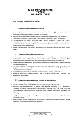 TUGAS DAN FUNGSI POKOK
(TUPOKSI)
SMP NEGERI 1 GABUS
I. Tugas dan Fungsi Kepala Sekolah (EMASLIM).
1. Kepala Sekolah sebagai Pendidik (Educator)
a. Membimbing guru dalam hal menyusun dan melaksanakan program pengajaran, mengevaluasi hasil
belajar dan melaksanakan program pengajaran dan remedial.
b. Membimbing karyawan dalam hal menyusun program kerja dan melaksanakan tugas sehari-hari.
c. Membimbing siswa dalam kegiatan ekstra kurikuler, OSIS dan mengikuti lomba diluar sekolah.
d. Mengembangkan staf melalui pendidikan/latihan, melalui pertemuan, seminar dan diskusi,
menyediakan bahan bacaan, memperhatikan kenaikan pangkat, mengusul-kan kenaikan jabatan
melalui seleksi calon Kepala Sekolah.
e. Mengikuti perkembangan iptek melalui pendidikan/latihan, pertemuan, seminar, diskusi dan bahan-
bahan.
2. Kepala Sekolah sebagai Manajer (Manager)
a. Mengelola administrasi kegiatan belajar dan bimbingan konseling dengan memiliki data lengkap
administrasi kegiatan belajar mengajar dan kelengkapan administrasi bimbingan konseling.
b. Mengelola administrasi kesiswaan dengan memiliki data administrasi kesiswaan dan kegiatan ekstra
kurikuler secara lengkap.
c. Mengelola administrasi ketenagaan dengan memiliki data administrasi tenaga gu-ru, karyawan
(TU/laboran/teknisi/perpustakaan).
d. Mengelola administrasi keuangan, baik administrasi keuangan rutin, OPF maupun BP3.
e. Mengelola administrasi sarana/prasarana baik administrasi gedung/ruang, mebelair, alat
laboratorium, perpustakaan.
3. Kepala Sekolah sebagai Pengelola Administrasi (Administrator)
a. Menyusun program kerja, baik jangka pendek, menengah maupun jangka panjang.
b. Menyusun organisasi ketenagaan di sekolah, baik Wakasek, Walikelas, Ka TU, Bendahara,
Personalia Pendukung misalnya pembina perpustakaan, pramuka, OSIS, olah raga. Personalia
kegiatan temporer, seperti Panitia Ujian, panitia peri-ngatan hari besar nasional atau keagamaan dan
sebagainya.
c. Menggerakkan staf/guru/karyawan dengan cara memberikan arahan dan mengko-ordinasikan
pelaksanaan tugas.
d. Mengoptimalkan sumber daya manusia secara optimal, memanfaatkan sarana/prasarana secara
optimal dan merawat sarana prasarana milik sekolah.
SIM SMP NEGERI 1 GABUS
http://www.smpn1gabus.sch.id
 