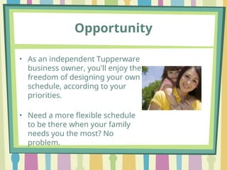 Opportunity
• As an independent Tupperware
business owner, you'll enjoy the
freedom of designing your own
schedule, according to your
priorities.
• Need a more flexible schedule
to be there when your family
needs you the most? No
problem.
 