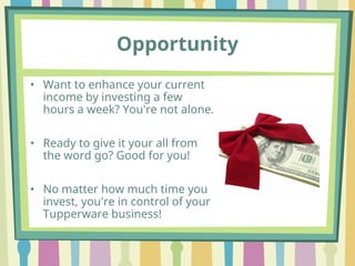 Opportunity
• Want to enhance your current
income by investing a few
hours a week? You're not alone.
• Ready to give it your all from
the word go? Good for you!
• No matter how much time you
invest, you're in control of your
Tupperware business!
 