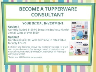 BECOME A TUPPERWARE
CONSULTANT
YOUR INITIAL INVESTMENT
Option 1
Our fully loaded $129.99 Executive Business Kit with
a retail value of over $550.
Option 2
Our Business Kit (b) with over $350 in retail value
for only $79.99.
Both kits* are designed to give you the tools you need for a fast
start to your business. Our average party* is typically three
hours of your time for a $100 return. How’s that for making it
worth your while?
*Based on a $400 National party average
 