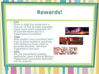 Rewards!
• Cars
Drive in style! You could earn a
new car or SUV to make everyday
travel much more enjoyable. It's
all possible when you're a
Tupperware Consultant.
• Trips
Who couldn't use a vacation? Earn
trips to great locations, anything
from Disney to exotic cities to
beautiful beaches. Tell them
Tupperware sent you!
• Gifts
Oh, the possibilities! Jewelry,
appliances, even a bicycle! Being a
Tupperware Consultant definitely
has its rewards.
 