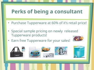 Perks of being a consultant
• Purchase Tupperware at 60% of it’s retail price!
• Special sample pricing on newly released
Tupperware products!
• Earn free Tupperware for your sales!
 